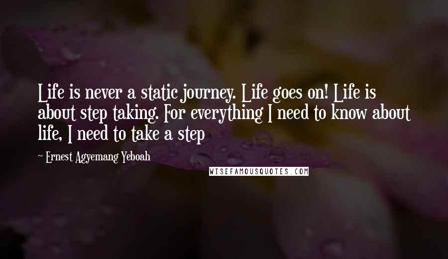 Ernest Agyemang Yeboah Quotes: Life is never a static journey. Life goes on! Life is about step taking. For everything I need to know about life, I need to take a step