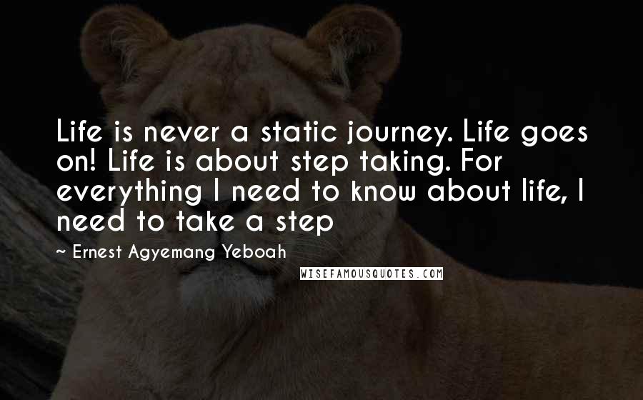 Ernest Agyemang Yeboah Quotes: Life is never a static journey. Life goes on! Life is about step taking. For everything I need to know about life, I need to take a step