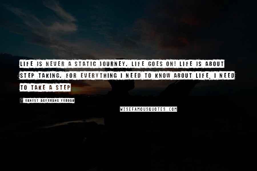 Ernest Agyemang Yeboah Quotes: Life is never a static journey. Life goes on! Life is about step taking. For everything I need to know about life, I need to take a step