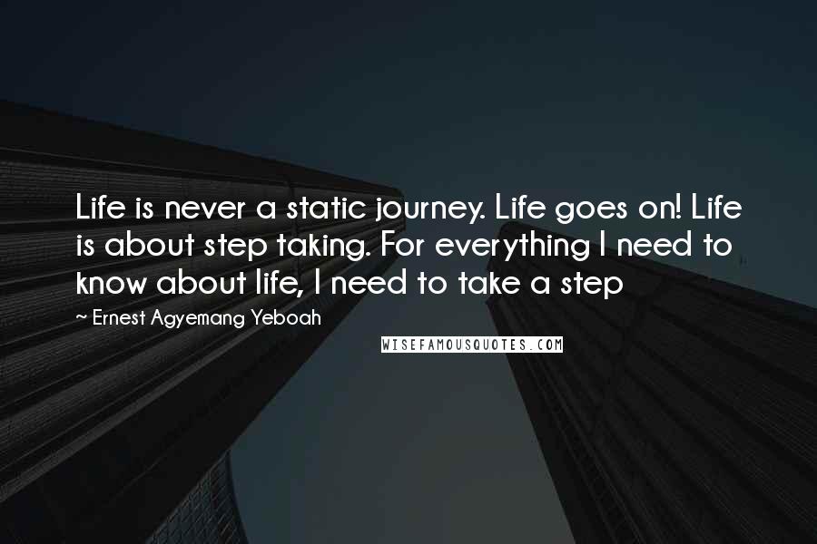 Ernest Agyemang Yeboah Quotes: Life is never a static journey. Life goes on! Life is about step taking. For everything I need to know about life, I need to take a step