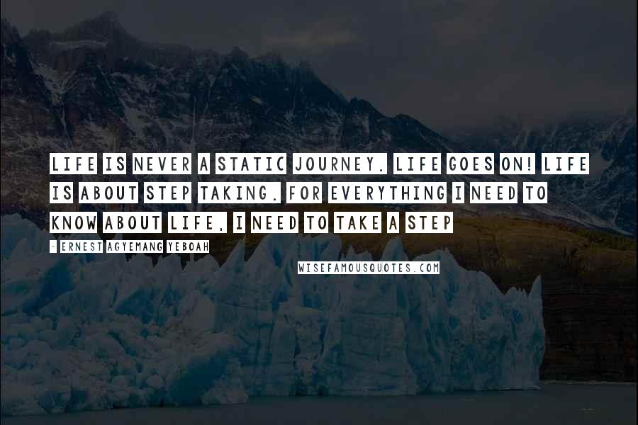 Ernest Agyemang Yeboah Quotes: Life is never a static journey. Life goes on! Life is about step taking. For everything I need to know about life, I need to take a step