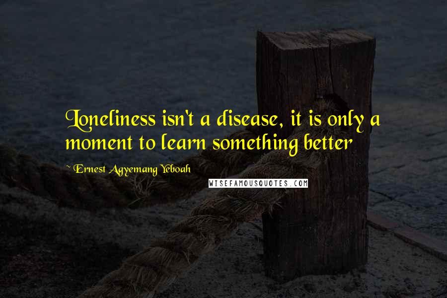 Ernest Agyemang Yeboah Quotes: Loneliness isn't a disease, it is only a moment to learn something better