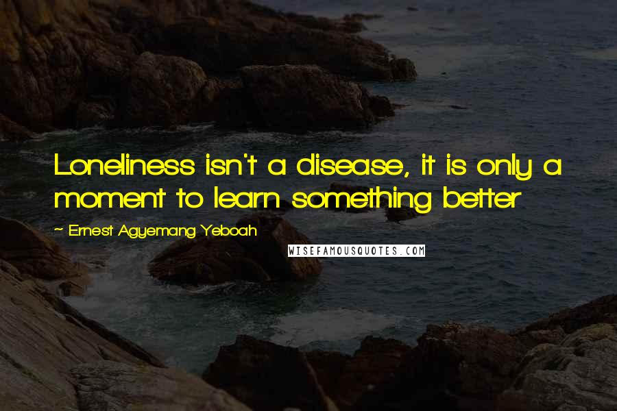 Ernest Agyemang Yeboah Quotes: Loneliness isn't a disease, it is only a moment to learn something better