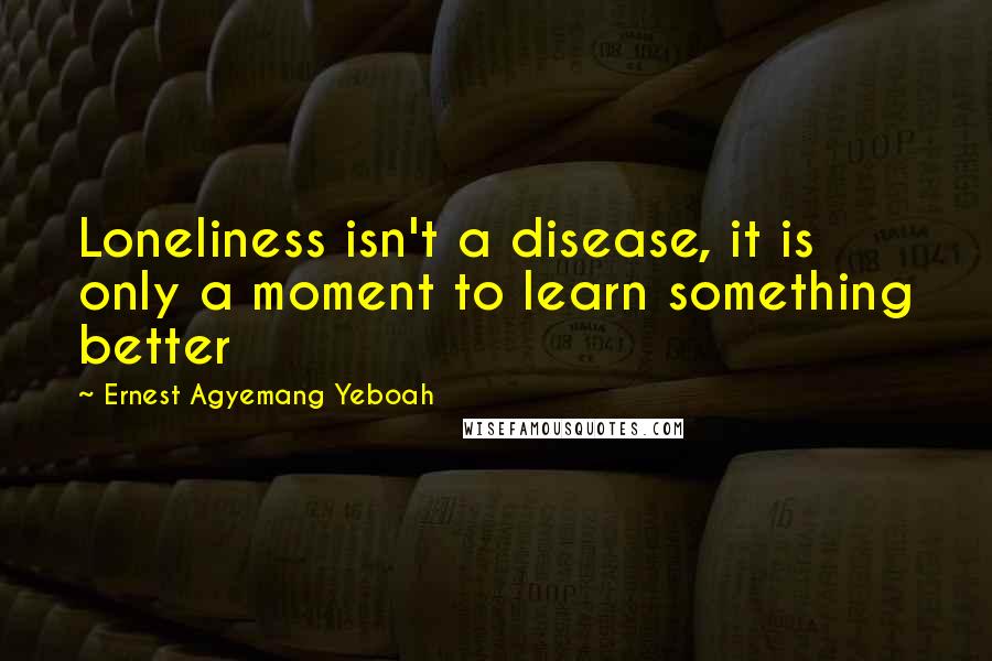 Ernest Agyemang Yeboah Quotes: Loneliness isn't a disease, it is only a moment to learn something better