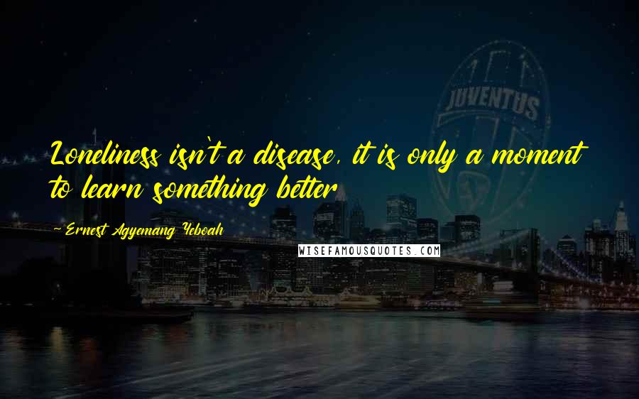 Ernest Agyemang Yeboah Quotes: Loneliness isn't a disease, it is only a moment to learn something better