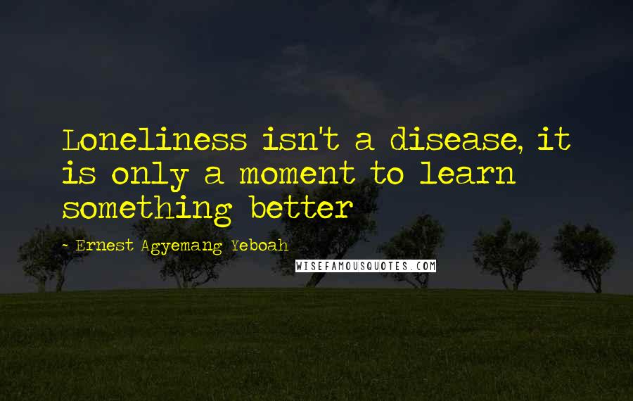 Ernest Agyemang Yeboah Quotes: Loneliness isn't a disease, it is only a moment to learn something better