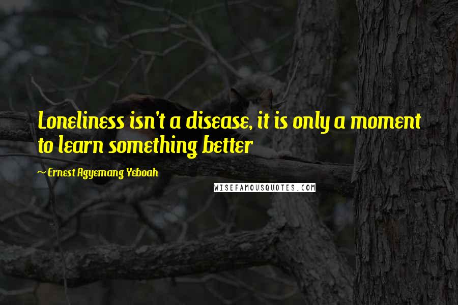 Ernest Agyemang Yeboah Quotes: Loneliness isn't a disease, it is only a moment to learn something better