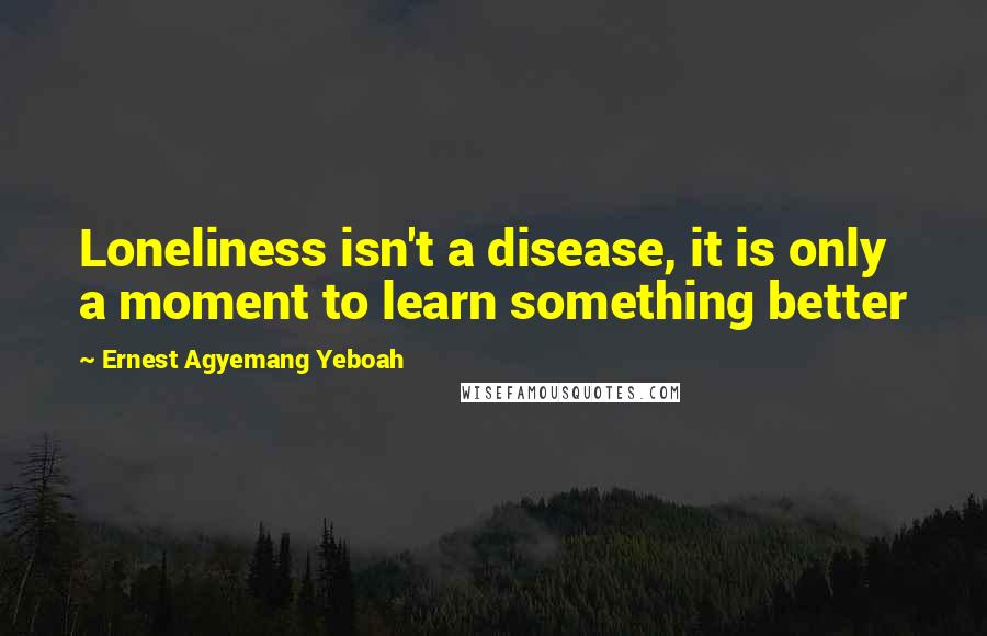 Ernest Agyemang Yeboah Quotes: Loneliness isn't a disease, it is only a moment to learn something better