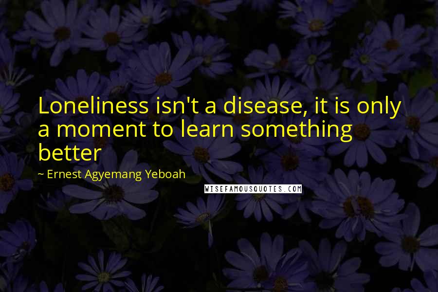 Ernest Agyemang Yeboah Quotes: Loneliness isn't a disease, it is only a moment to learn something better