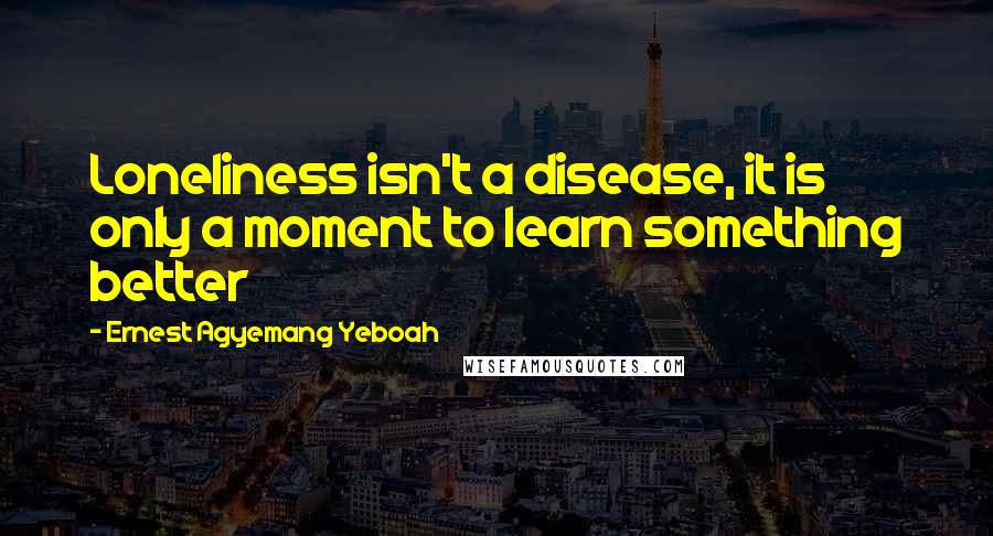 Ernest Agyemang Yeboah Quotes: Loneliness isn't a disease, it is only a moment to learn something better