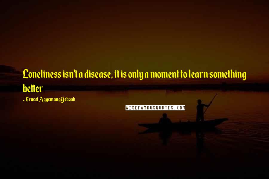 Ernest Agyemang Yeboah Quotes: Loneliness isn't a disease, it is only a moment to learn something better