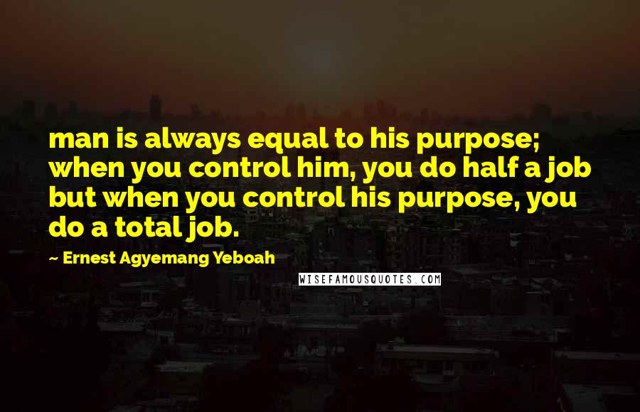 Ernest Agyemang Yeboah Quotes: man is always equal to his purpose; when you control him, you do half a job but when you control his purpose, you do a total job.