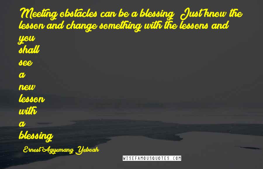 Ernest Agyemang Yeboah Quotes: Meeting obstacles can be a blessing! Just know the lesson and change something with the lessons and you shall see a new lesson with a blessing!