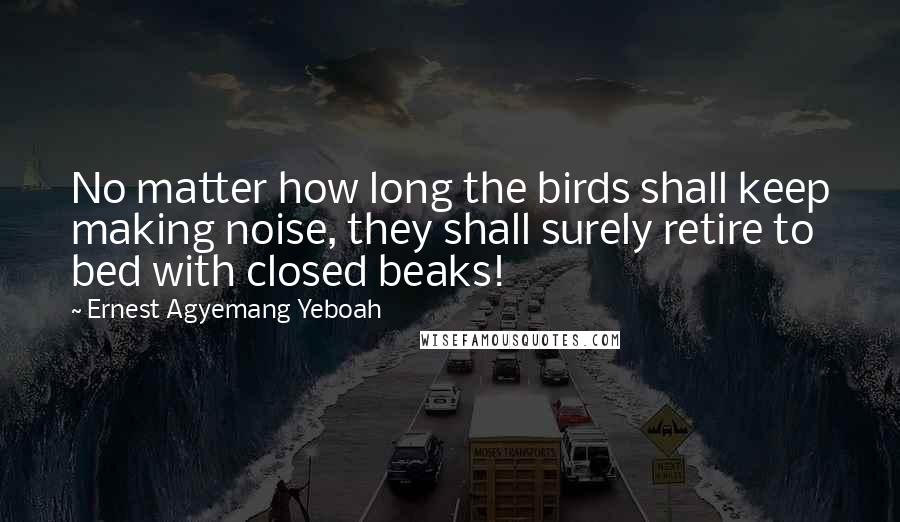 Ernest Agyemang Yeboah Quotes: No matter how long the birds shall keep making noise, they shall surely retire to bed with closed beaks!