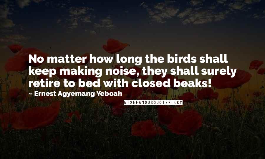 Ernest Agyemang Yeboah Quotes: No matter how long the birds shall keep making noise, they shall surely retire to bed with closed beaks!