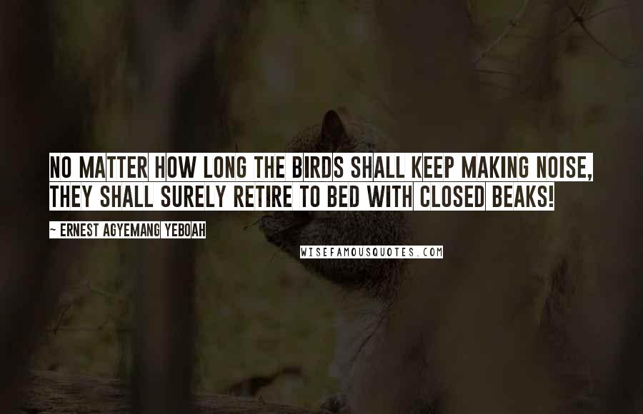 Ernest Agyemang Yeboah Quotes: No matter how long the birds shall keep making noise, they shall surely retire to bed with closed beaks!