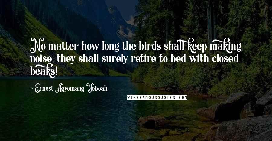 Ernest Agyemang Yeboah Quotes: No matter how long the birds shall keep making noise, they shall surely retire to bed with closed beaks!