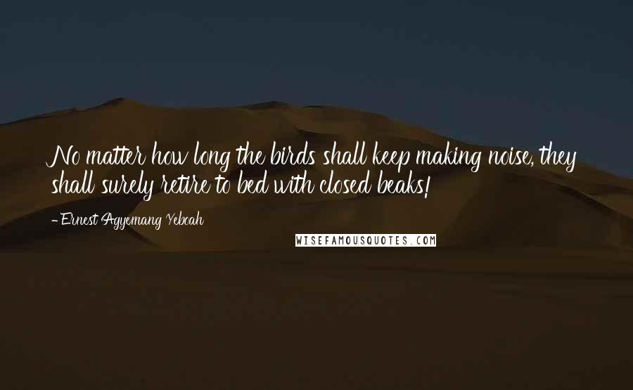 Ernest Agyemang Yeboah Quotes: No matter how long the birds shall keep making noise, they shall surely retire to bed with closed beaks!