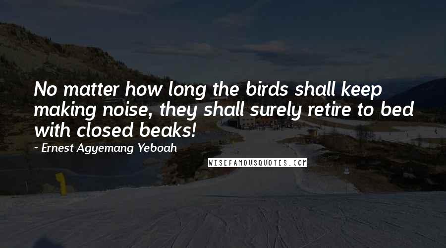 Ernest Agyemang Yeboah Quotes: No matter how long the birds shall keep making noise, they shall surely retire to bed with closed beaks!