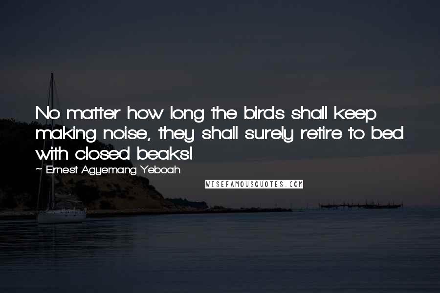 Ernest Agyemang Yeboah Quotes: No matter how long the birds shall keep making noise, they shall surely retire to bed with closed beaks!