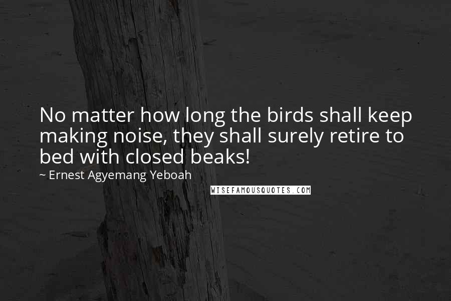 Ernest Agyemang Yeboah Quotes: No matter how long the birds shall keep making noise, they shall surely retire to bed with closed beaks!