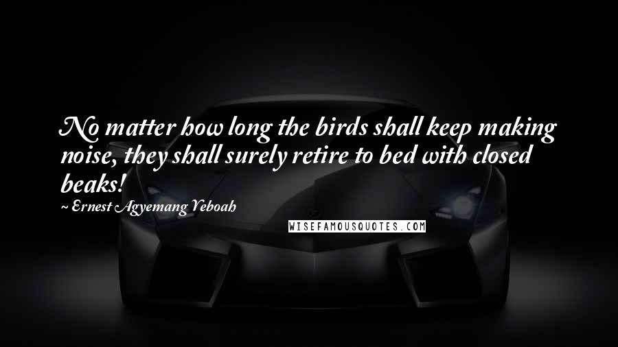 Ernest Agyemang Yeboah Quotes: No matter how long the birds shall keep making noise, they shall surely retire to bed with closed beaks!