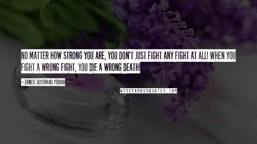 Ernest Agyemang Yeboah Quotes: No matter how strong you are, you don't just fight any fight at all! When you fight a wrong fight, you die a wrong death!