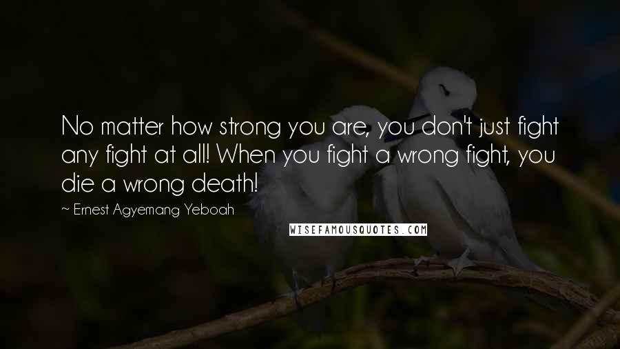 Ernest Agyemang Yeboah Quotes: No matter how strong you are, you don't just fight any fight at all! When you fight a wrong fight, you die a wrong death!