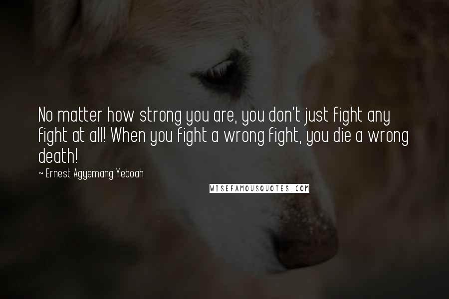 Ernest Agyemang Yeboah Quotes: No matter how strong you are, you don't just fight any fight at all! When you fight a wrong fight, you die a wrong death!