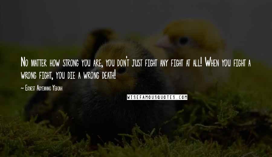 Ernest Agyemang Yeboah Quotes: No matter how strong you are, you don't just fight any fight at all! When you fight a wrong fight, you die a wrong death!