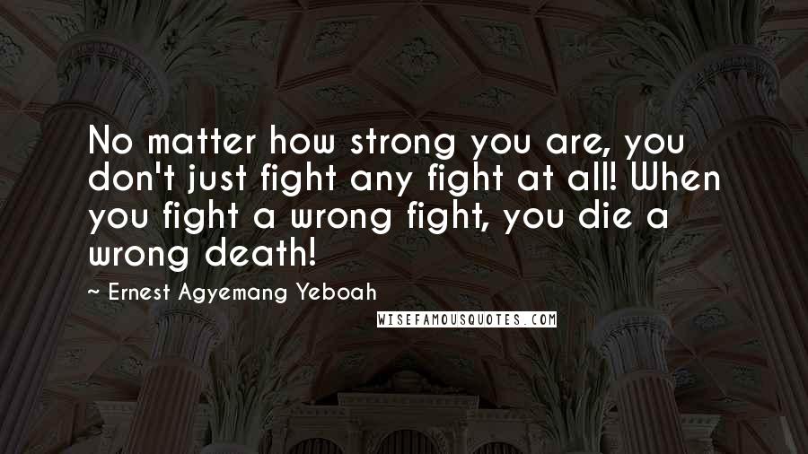 Ernest Agyemang Yeboah Quotes: No matter how strong you are, you don't just fight any fight at all! When you fight a wrong fight, you die a wrong death!