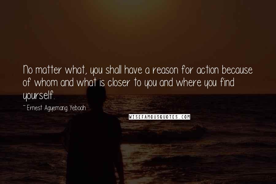 Ernest Agyemang Yeboah Quotes: No matter what, you shall have a reason for action because of whom and what is closer to you and where you find yourself.