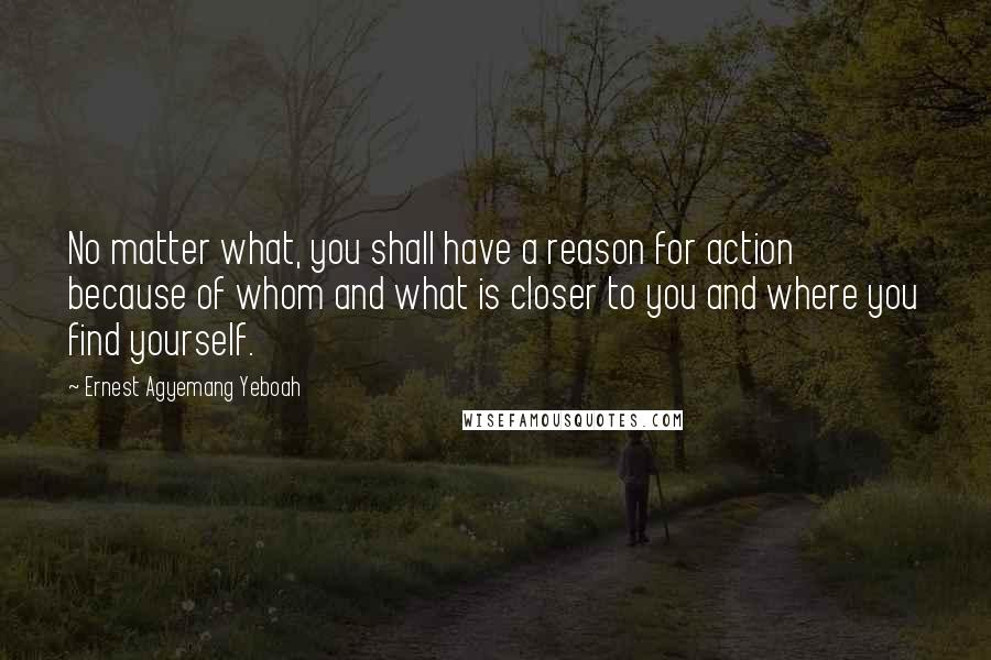 Ernest Agyemang Yeboah Quotes: No matter what, you shall have a reason for action because of whom and what is closer to you and where you find yourself.