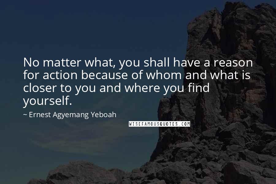 Ernest Agyemang Yeboah Quotes: No matter what, you shall have a reason for action because of whom and what is closer to you and where you find yourself.