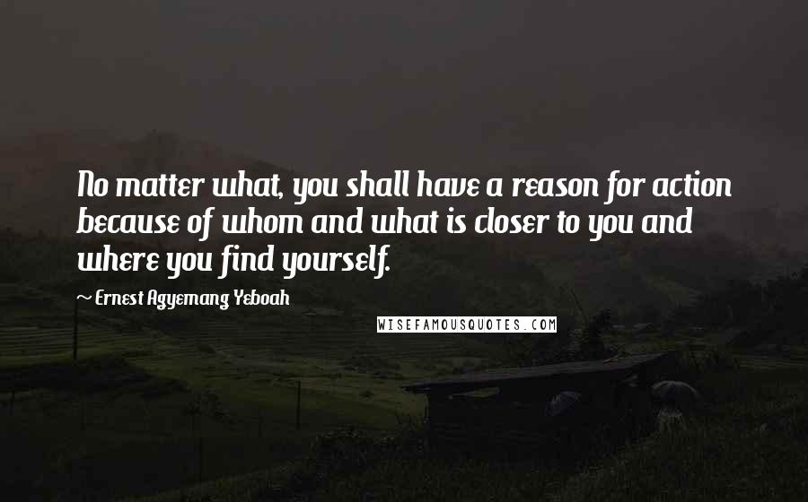 Ernest Agyemang Yeboah Quotes: No matter what, you shall have a reason for action because of whom and what is closer to you and where you find yourself.