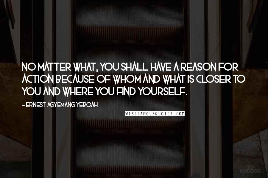 Ernest Agyemang Yeboah Quotes: No matter what, you shall have a reason for action because of whom and what is closer to you and where you find yourself.