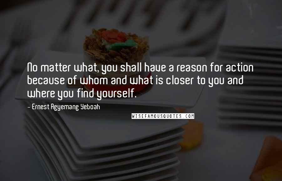 Ernest Agyemang Yeboah Quotes: No matter what, you shall have a reason for action because of whom and what is closer to you and where you find yourself.