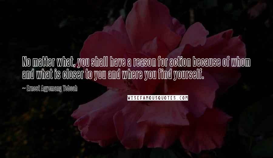 Ernest Agyemang Yeboah Quotes: No matter what, you shall have a reason for action because of whom and what is closer to you and where you find yourself.