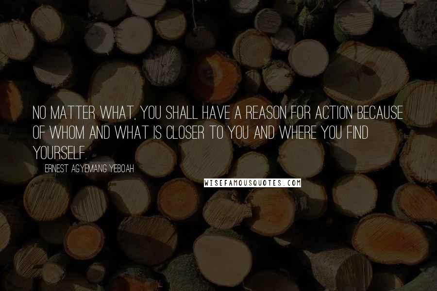 Ernest Agyemang Yeboah Quotes: No matter what, you shall have a reason for action because of whom and what is closer to you and where you find yourself.