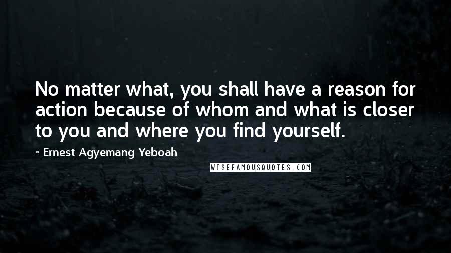 Ernest Agyemang Yeboah Quotes: No matter what, you shall have a reason for action because of whom and what is closer to you and where you find yourself.