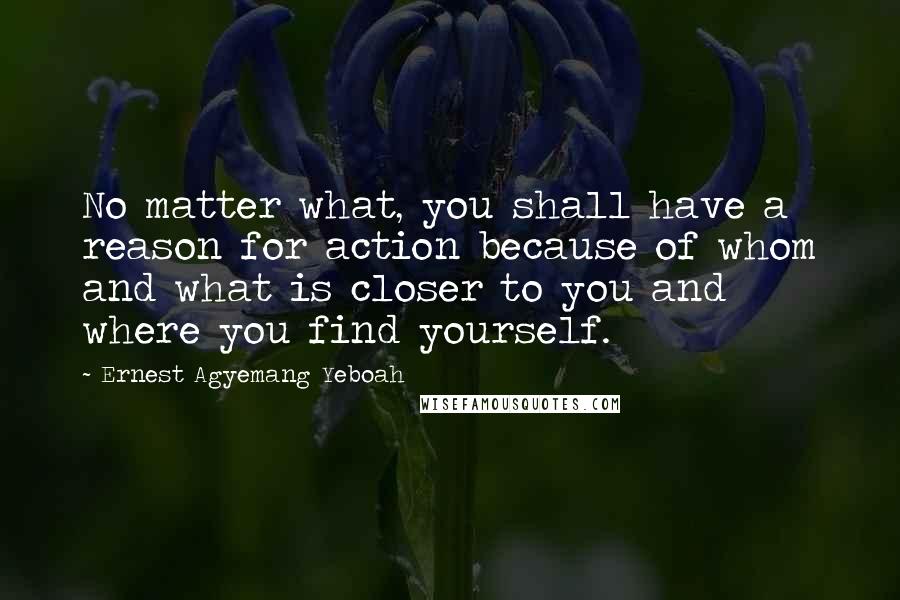 Ernest Agyemang Yeboah Quotes: No matter what, you shall have a reason for action because of whom and what is closer to you and where you find yourself.