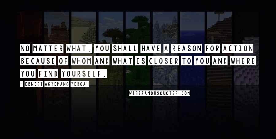 Ernest Agyemang Yeboah Quotes: No matter what, you shall have a reason for action because of whom and what is closer to you and where you find yourself.