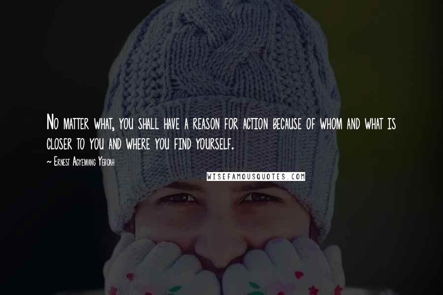 Ernest Agyemang Yeboah Quotes: No matter what, you shall have a reason for action because of whom and what is closer to you and where you find yourself.