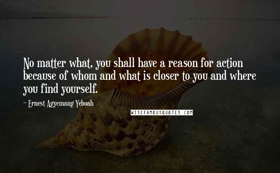 Ernest Agyemang Yeboah Quotes: No matter what, you shall have a reason for action because of whom and what is closer to you and where you find yourself.