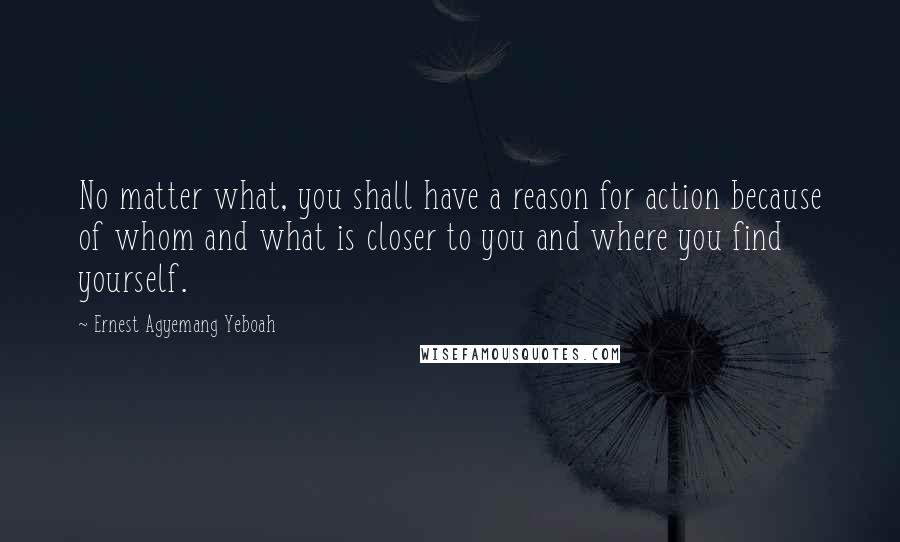 Ernest Agyemang Yeboah Quotes: No matter what, you shall have a reason for action because of whom and what is closer to you and where you find yourself.