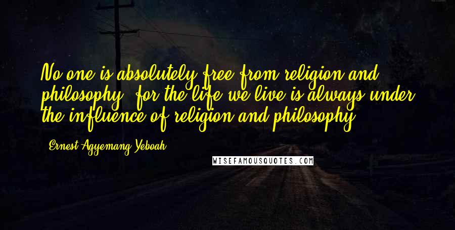 Ernest Agyemang Yeboah Quotes: No one is absolutely free from religion and philosophy, for the life we live is always under the influence of religion and philosophy!