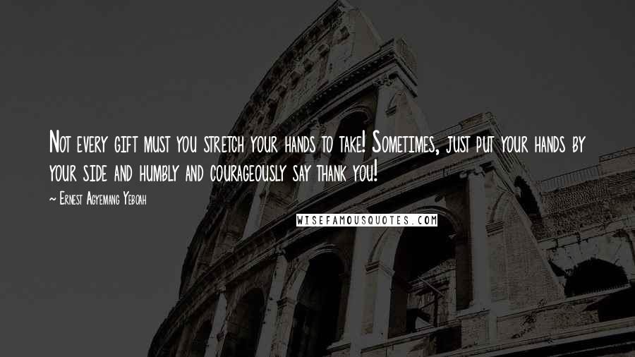 Ernest Agyemang Yeboah Quotes: Not every gift must you stretch your hands to take! Sometimes, just put your hands by your side and humbly and courageously say thank you!