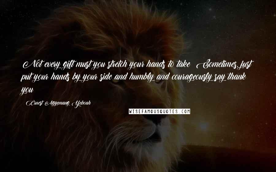 Ernest Agyemang Yeboah Quotes: Not every gift must you stretch your hands to take! Sometimes, just put your hands by your side and humbly and courageously say thank you!