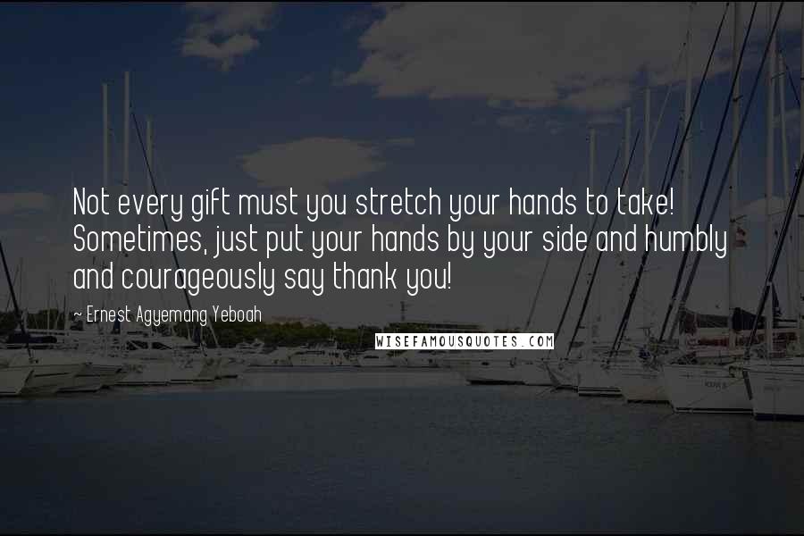Ernest Agyemang Yeboah Quotes: Not every gift must you stretch your hands to take! Sometimes, just put your hands by your side and humbly and courageously say thank you!