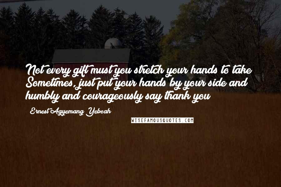 Ernest Agyemang Yeboah Quotes: Not every gift must you stretch your hands to take! Sometimes, just put your hands by your side and humbly and courageously say thank you!